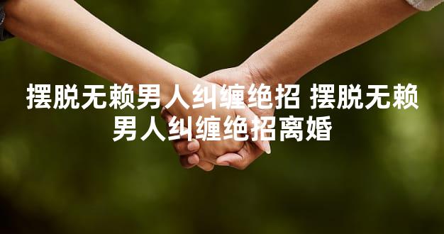 摆脱无赖男人纠缠绝招 摆脱无赖男人纠缠绝招离婚